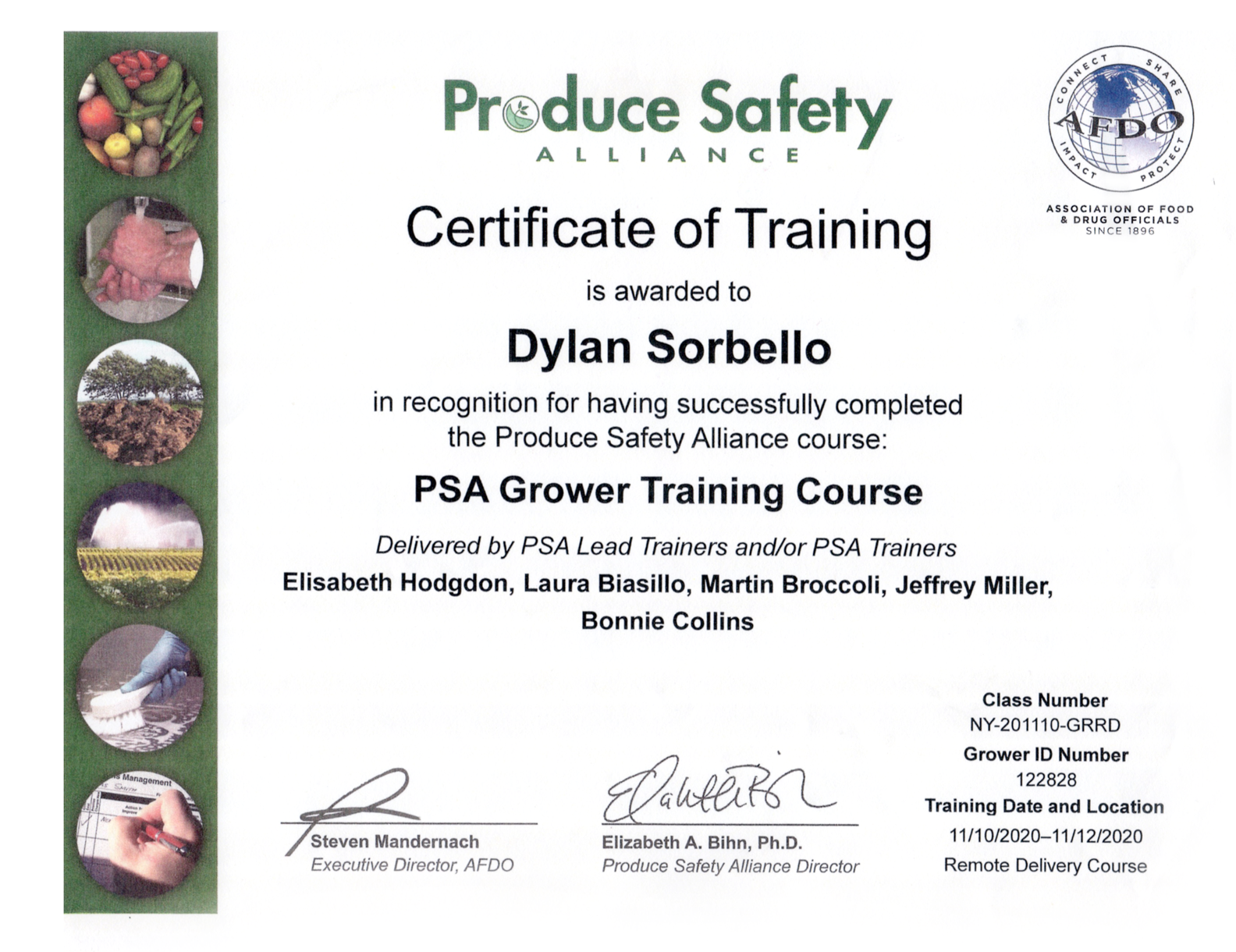 PSA - Certificate of Training - is awarded to Dylan Sorbello in recognition for having successfully completed the Produce Safety Alliance course. Delivered by PSA Lead Trainers and/or PSA Trainers Elisabeth Hodgdon, Laura Biasillo, Martin Broccoli, Jeffrey Miller and Bonnie Collins. AFDO - Association of Food and Drug Officials. Steven Mandernach, Executive Director, Elizabeth A. Bihn, Ph.D., Produce Safety Alliance Director. Dated November 10 through November 12, 2020. Remote Course Delivery. Grower ID Number 122828. Class Number NY-2-1110-GRRD